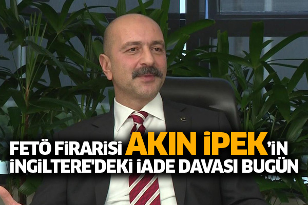 FETÖ firarisi Akın İpek’in İngiltere'deki iade davası bugün